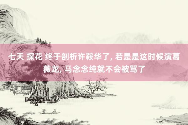七天 探花 终于剖析许鞍华了， 若是是这时候演葛薇龙， 马念念纯就不会被骂了