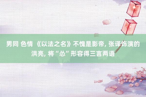 男同 色情 《以法之名》不愧是影帝， 张译饰演的洪亮， 将“怂”形容得三言两语
