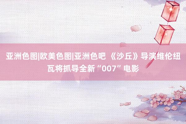 亚洲色图|欧美色图|亚洲色吧 《沙丘》导演维伦纽瓦将抓导全新“007”电影