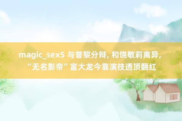 magic_sex5 与曾黎分辩， 和饶敏莉离异， “无名影帝”富大龙今靠演技透顶翻红