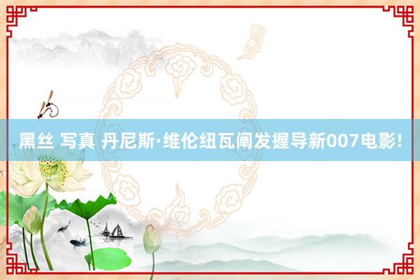 黑丝 写真 丹尼斯·维伦纽瓦阐发握导新007电影!