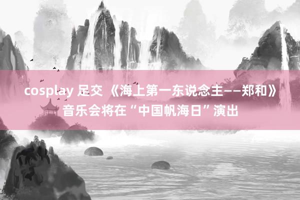 cosplay 足交 《海上第一东说念主——郑和》音乐会将在“中国帆海日”演出