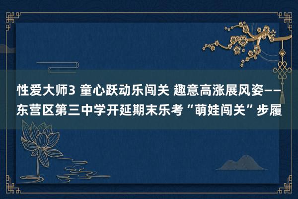 性爱大师3 童心跃动乐闯关 趣意高涨展风姿——东营区第三中学开延期末乐考“萌娃闯关”步履
