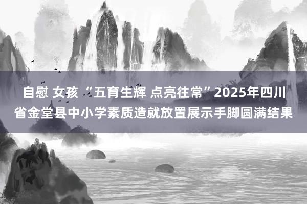 自慰 女孩 “五育生辉 点亮往常”2025年四川省金堂县中小学素质造就放置展示手脚圆满结果