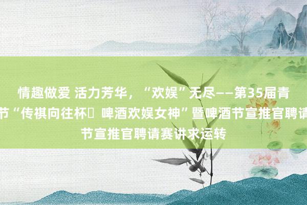 情趣做爱 活力芳华，“欢娱”无尽——第35届青岛国际啤酒节“传祺向往杯・啤酒欢娱女神”暨啤酒节宣推官聘请赛讲求运转